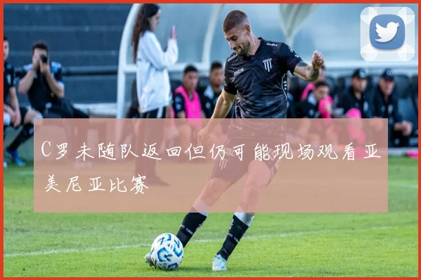 C罗未随队返回但仍可能现场观看亚美尼亚比赛