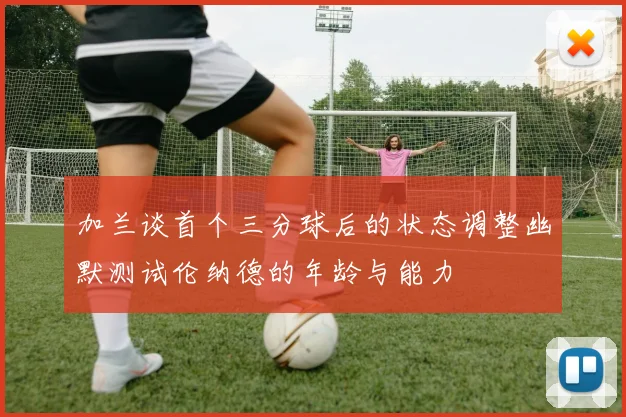 加兰谈首个三分球后的状态调整幽默测试伦纳德的年龄与能力