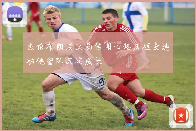 杰伦布朗谈交易传闻心路历程麦迪劝他留队沉淀成长