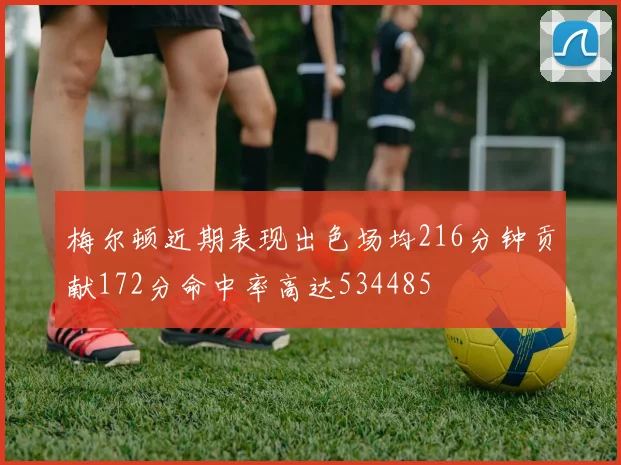 梅尔顿近期表现出色场均216分钟贡献172分命中率高达534485