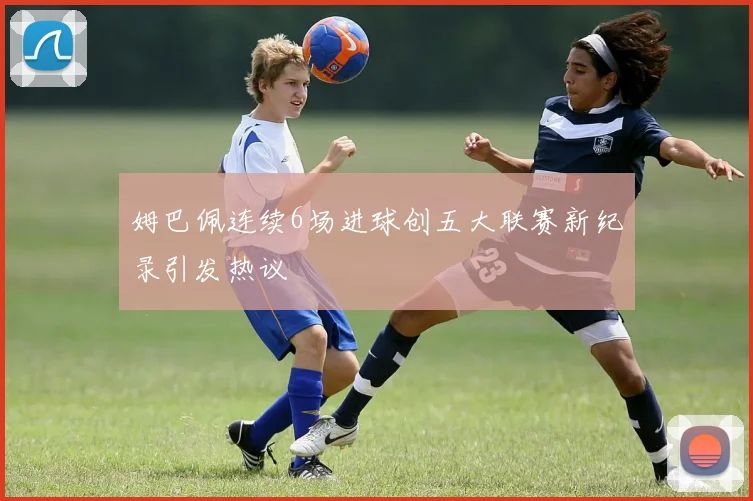 姆巴佩连续6场进球创五大联赛新纪录引发热议