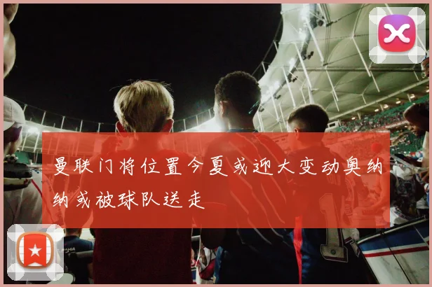 曼联门将位置今夏或迎大变动奥纳纳或被球队送走