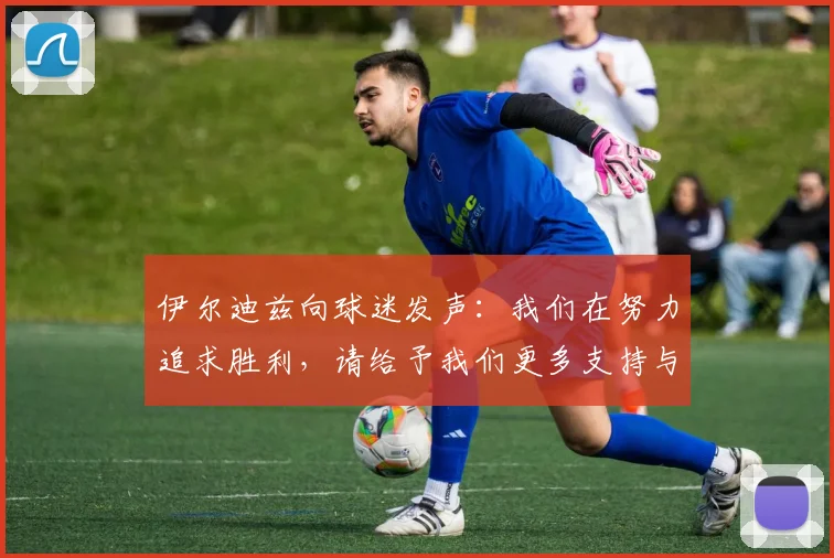 伊尔迪兹向球迷发声：我们在努力追求胜利，请给予我们更多支持与鼓励