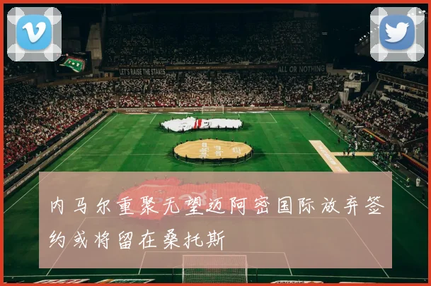 内马尔重聚无望迈阿密国际放弃签约或将留在桑托斯