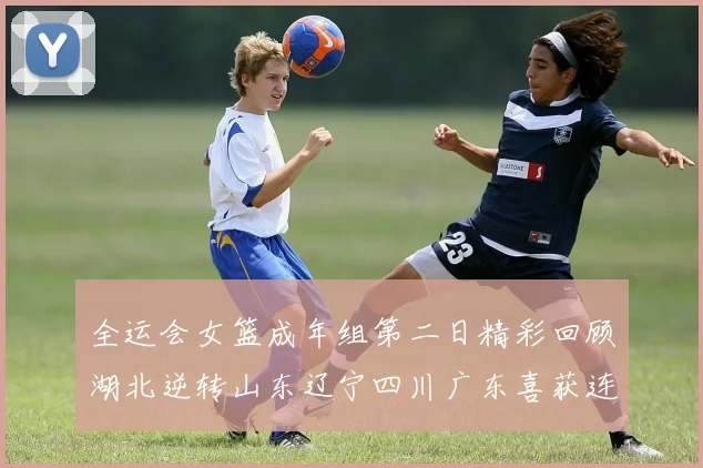 全运会女篮成年组第二日精彩回顾湖北逆转山东辽宁四川广东喜获连胜