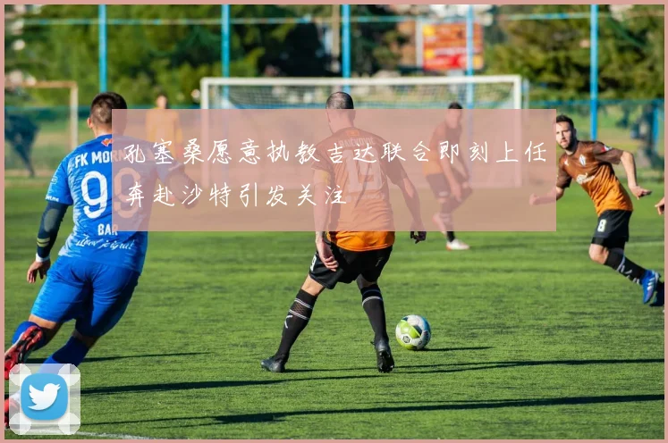 孔塞桑愿意执教吉达联合即刻上任奔赴沙特引发关注