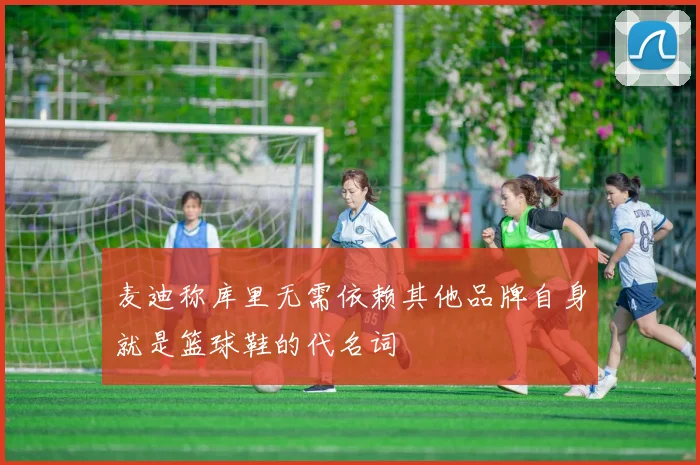 麦迪称库里无需依赖其他品牌自身就是篮球鞋的代名词