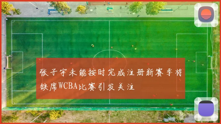 张子宇未能按时完成注册新赛季将缺席WCBA比赛引发关注