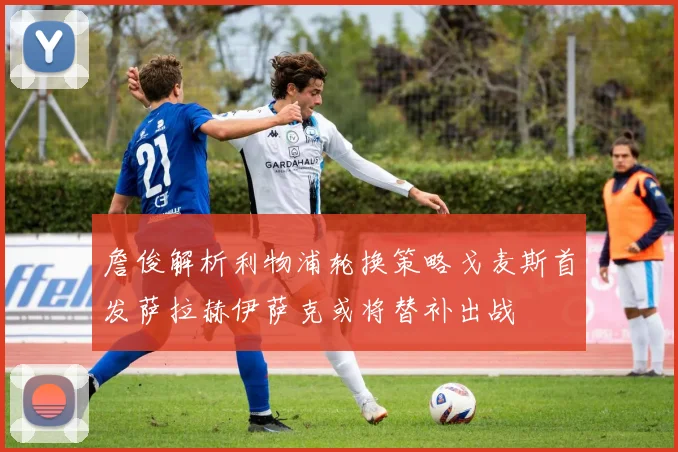 詹俊解析利物浦轮换策略戈麦斯首发萨拉赫伊萨克或将替补出战