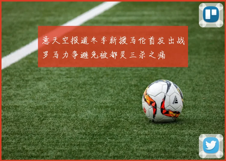 意天空报道冬季新援马伦首发出战罗马力争避免被都灵三杀之痛