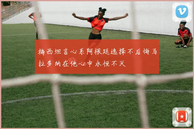 梅西坦言心系阿根廷选择不后悔马拉多纳在他心中永恒不灭