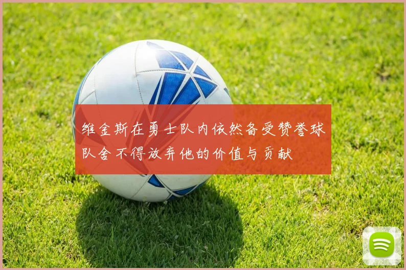 维金斯在勇士队内依然备受赞誉球队舍不得放弃他的价值与贡献