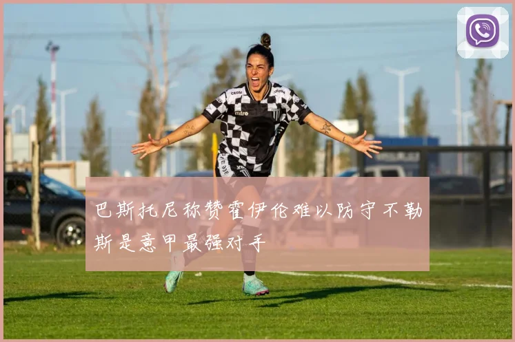巴斯托尼称赞霍伊伦难以防守不勒斯是意甲最强对手