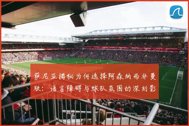 萨尼亚揭秘为何选择阿森纳而非曼联：语言障碍与球队氛围的深刻影响