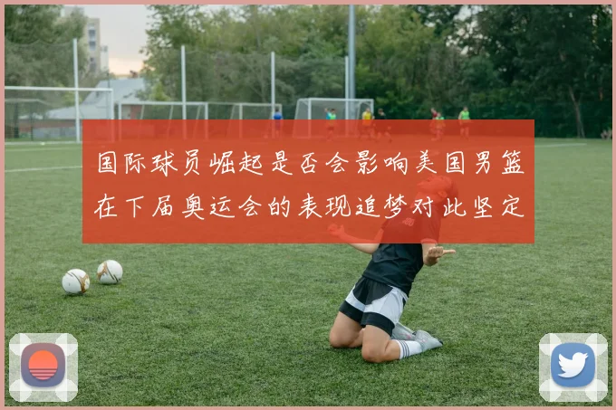 国际球员崛起是否会影响美国男篮在下届奥运会的表现追梦对此坚定回应