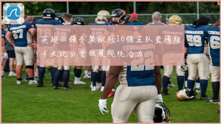 英超六强齐聚欧冠16强五队直通纽卡大比分晋级展现统治力