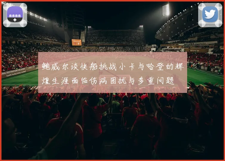 鲍威尔谈快船挑战小卡与哈登的辉煌生涯面临伤病困扰与多重问题
