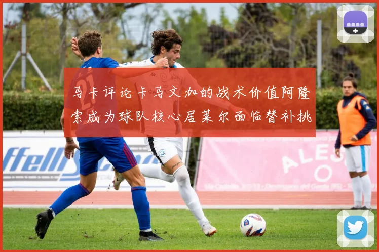 马卡评论卡马文加的战术价值阿隆索成为球队核心居莱尔面临替补挑战