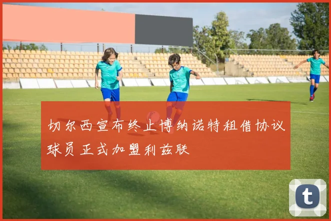 切尔西宣布终止博纳诺特租借协议球员正式加盟利兹联