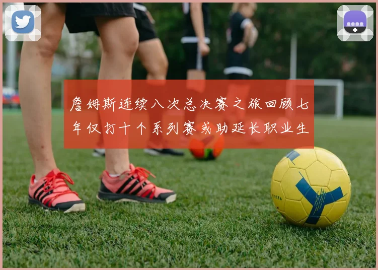 詹姆斯连续八次总决赛之旅回顾七年仅打十个系列赛或助延长职业生涯