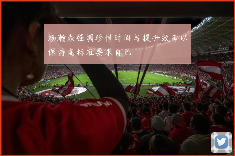 杨瀚森强调珍惜时间与提升效率以保持高标准要求自己