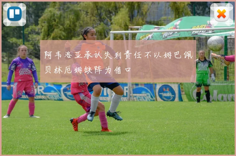 阿韦洛亚承认失利责任不以姆巴佩贝林厄姆缺阵为借口