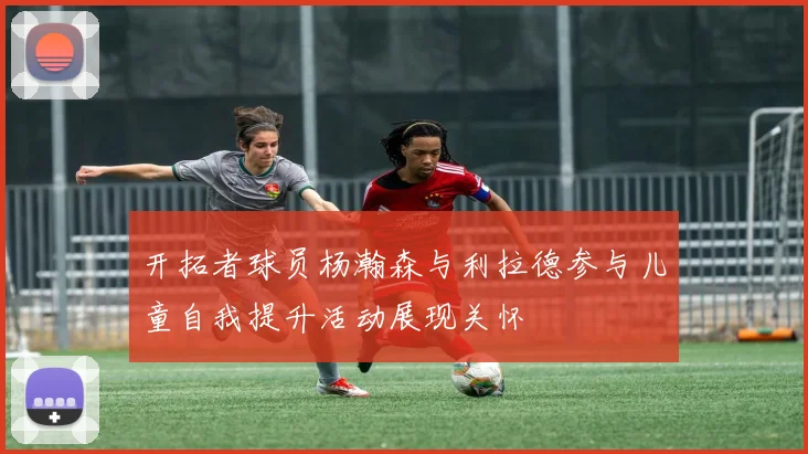 开拓者球员杨瀚森与利拉德参与儿童自我提升活动展现关怀