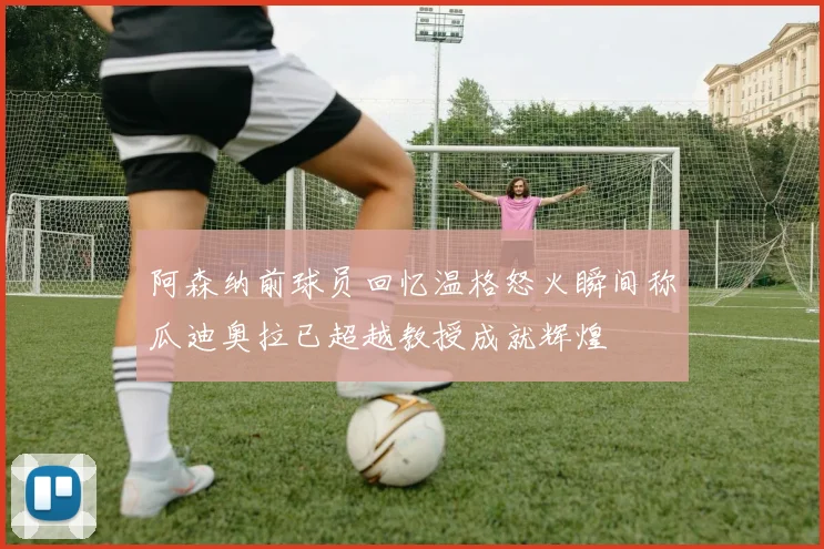 阿森纳前球员回忆温格怒火瞬间称瓜迪奥拉已超越教授成就辉煌