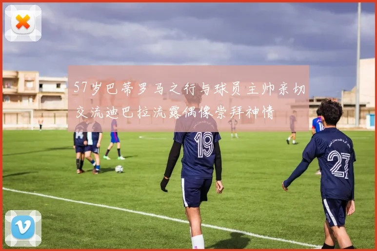 57岁巴蒂罗马之行与球员主帅亲切交流迪巴拉流露偶像崇拜神情