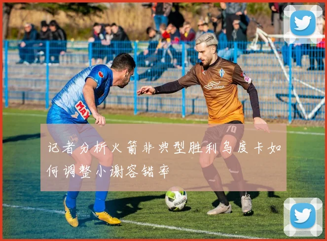 记者分析火箭非典型胜利乌度卡如何调整小谢容错率