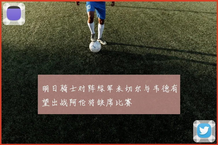 明日骑士对阵绿军米切尔与韦德有望出战阿伦将缺席比赛