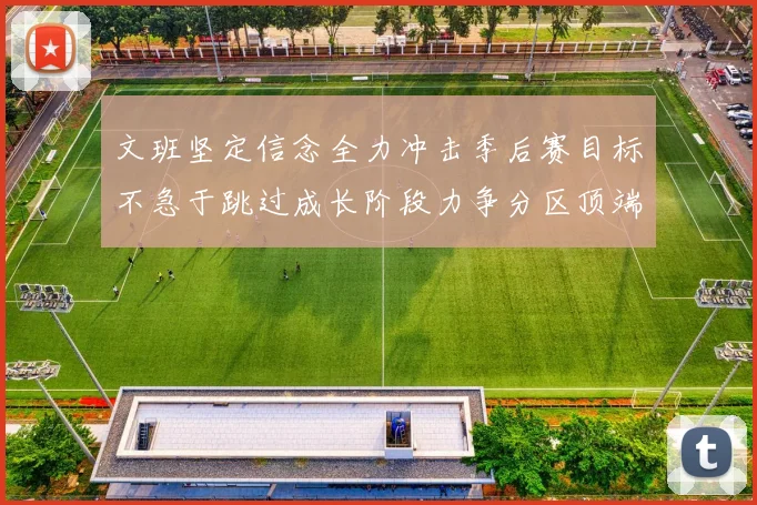 文班坚定信念全力冲击季后赛目标不急于跳过成长阶段力争分区顶端