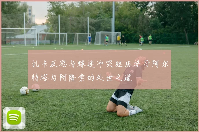 扎卡反思与球迷冲突经历学习阿尔特塔与阿隆索的处世之道