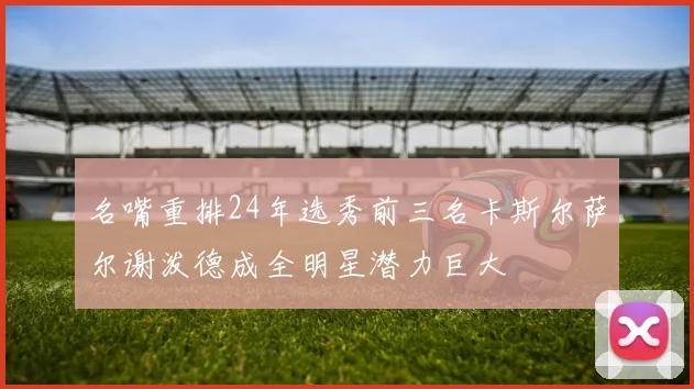 名嘴重排24年选秀前三名卡斯尔萨尔谢泼德成全明星潜力巨大