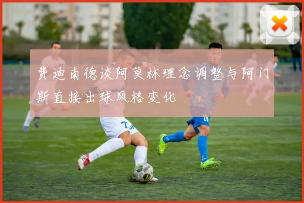 费迪南德谈阿莫林理念调整与阿门斯直接出球风格变化