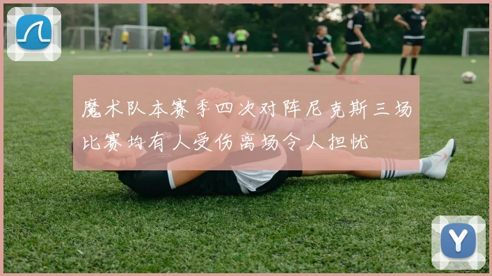 魔术队本赛季四次对阵尼克斯三场比赛均有人受伤离场令人担忧
